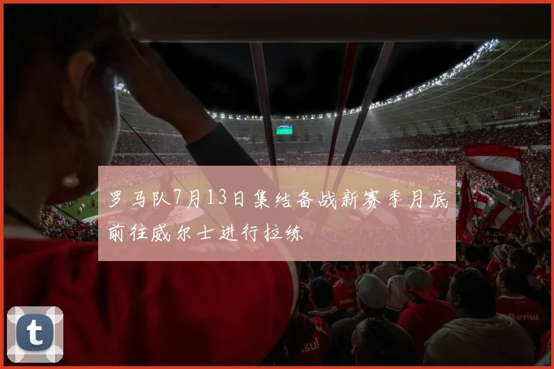 罗马队7月13日集结备战新赛季月底前往威尔士进行拉练