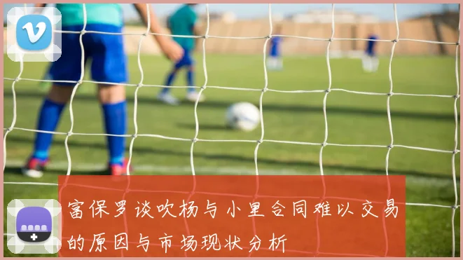 富保罗谈吹杨与小里合同难以交易的原因与市场现状分析