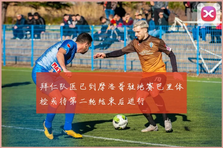 拜仁队医已到摩洛哥驻地赛巴里体检或待第二轮结束后进行