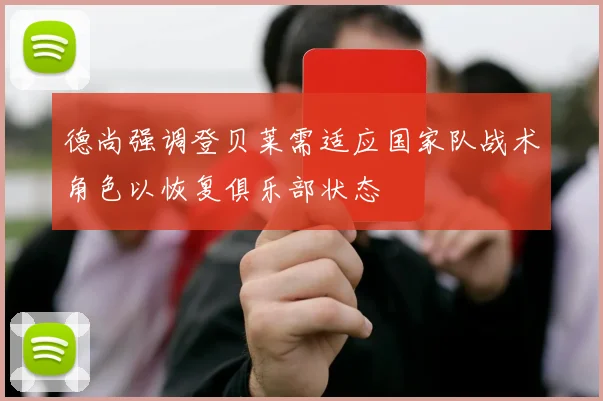 德尚强调登贝莱需适应国家队战术角色以恢复俱乐部状态