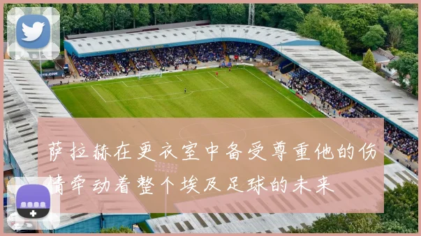 萨拉赫在更衣室中备受尊重他的伤情牵动着整个埃及足球的未来
