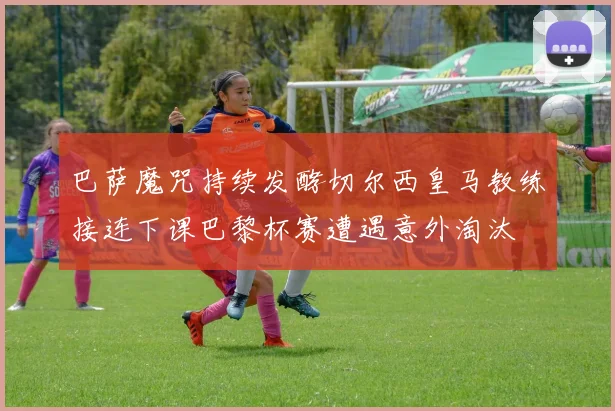 巴萨魔咒持续发酵切尔西皇马教练接连下课巴黎杯赛遭遇意外淘汰