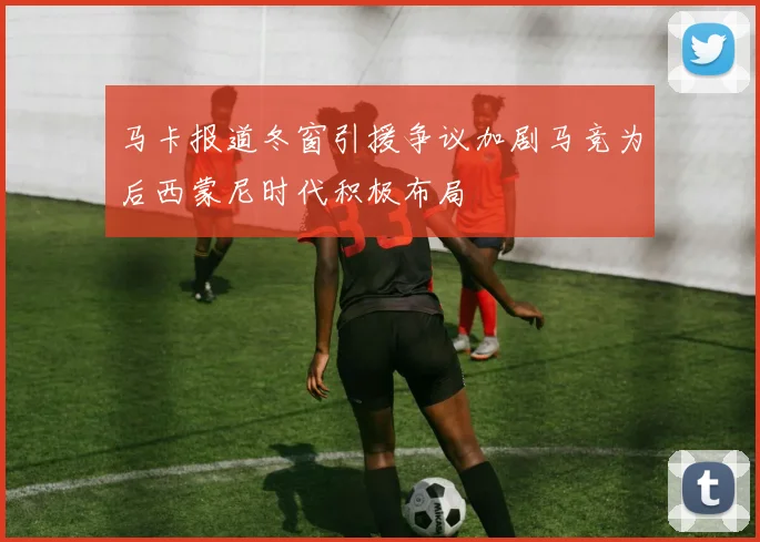 马卡报道冬窗引援争议加剧马竞为后西蒙尼时代积极布局