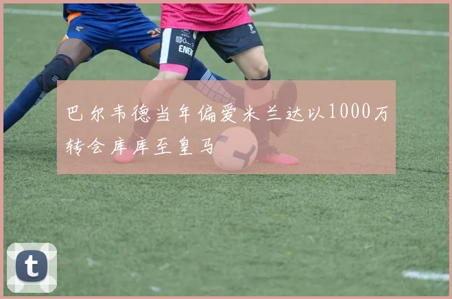 巴尔韦德当年偏爱米兰达以1000万转会库库至皇马
