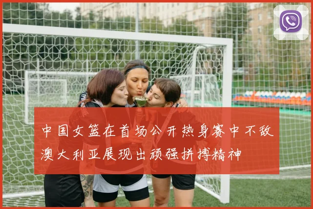 中国女篮在首场公开热身赛中不敌澳大利亚展现出顽强拼搏精神
