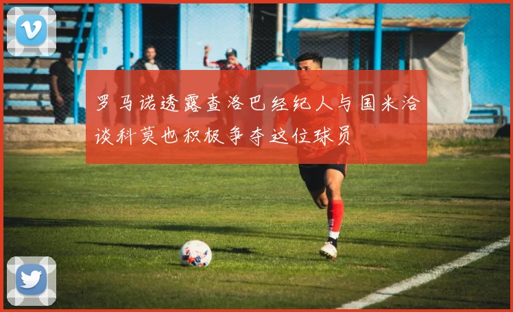 罗马诺透露查洛巴经纪人与国米洽谈科莫也积极争夺这位球员