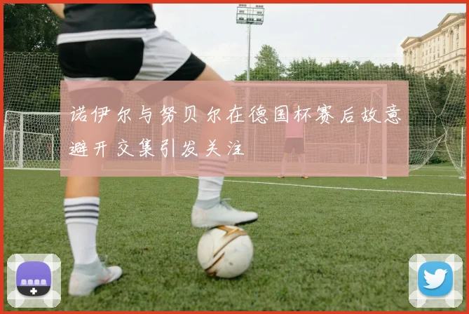 诺伊尔与努贝尔在德国杯赛后故意避开交集引发关注