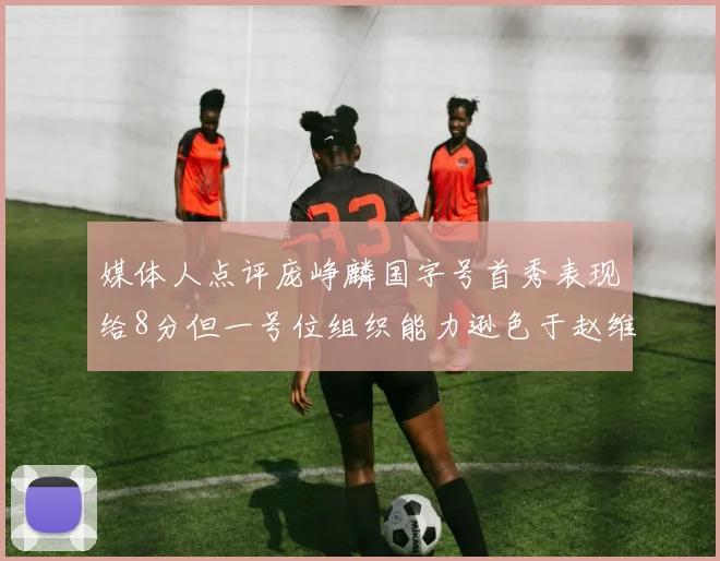 媒体人点评庞峥麟国字号首秀表现给8分但一号位组织能力逊色于赵维伦