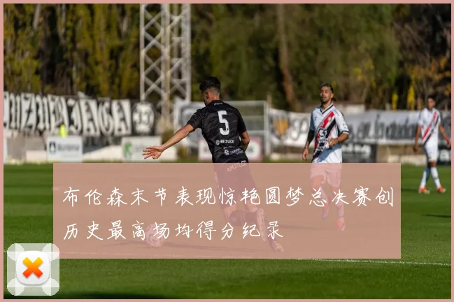 布伦森末节表现惊艳圆梦总决赛创历史最高场均得分纪录