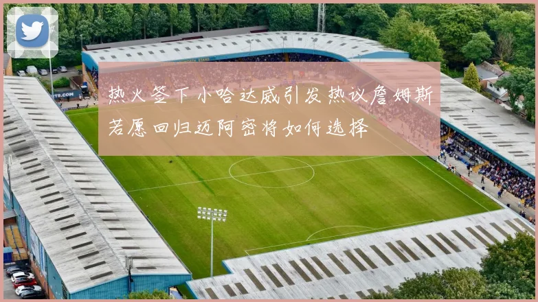 热火签下小哈达威引发热议詹姆斯若愿回归迈阿密将如何选择
