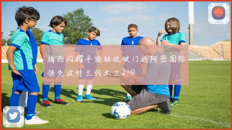 梅西闪耀半场助攻破门迈阿密国际领先波特兰伐木工2-0