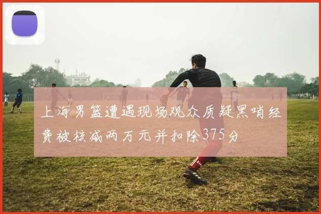 上海男篮遭遇现场观众质疑黑哨经费被核减两万元并扣除375分