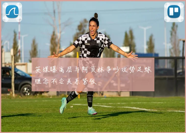 英媒曝高层与阿莫林争吵攻势足球理念不合关系紧张