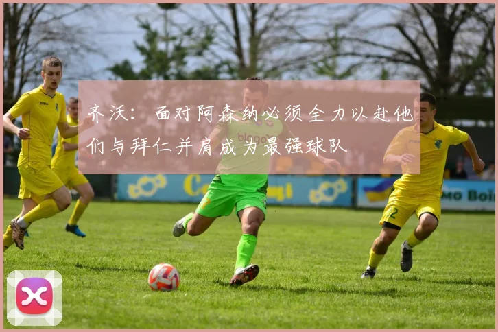 齐沃：面对阿森纳必须全力以赴他们与拜仁并肩成为最强球队