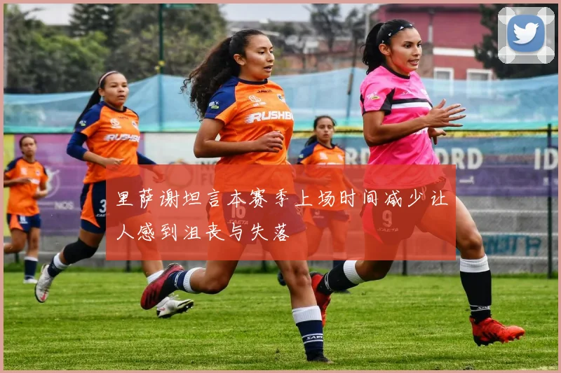 里萨谢坦言本赛季上场时间减少让人感到沮丧与失落