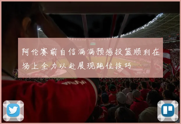 阿伦赛前自信满满预感投篮顺利在场上全力以赴展现跑位技巧