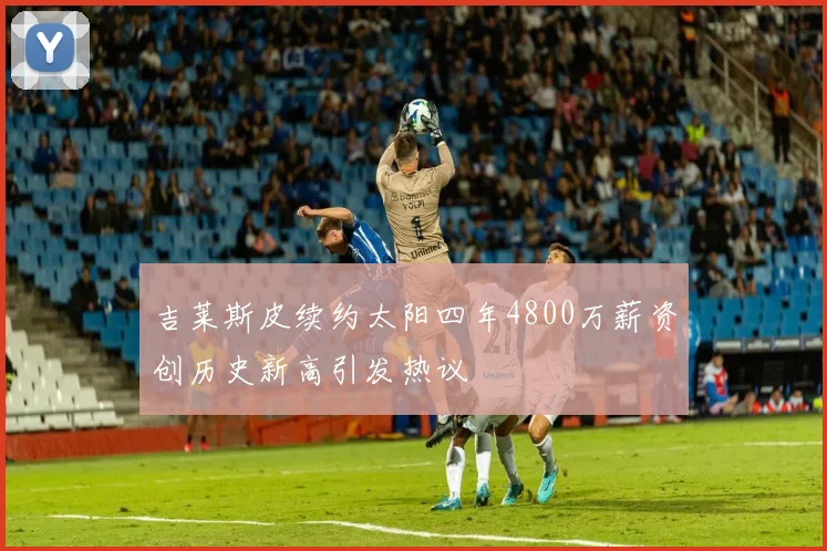 吉莱斯皮续约太阳四年4800万薪资创历史新高引发热议