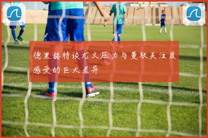 德里赫特谈尤文压力与曼联关注度感受的巨大差异