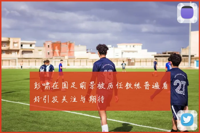 彭啸在国足前景被历任教练普遍看好引发关注与期待