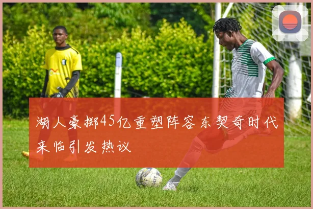 湖人豪掷45亿重塑阵容东契奇时代来临引发热议