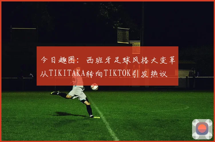 今日趣图：西班牙足球风格大变革从TIKITAKA转向TIKTOK引发热议